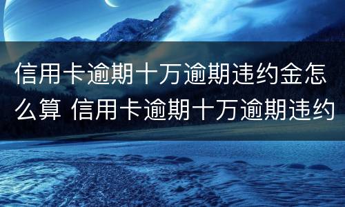 信用卡逾期十万逾期违约金怎么算 信用卡逾期十万逾期违约金怎么算的