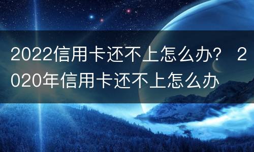 2022信用卡还不上怎么办？ 2020年信用卡还不上怎么办