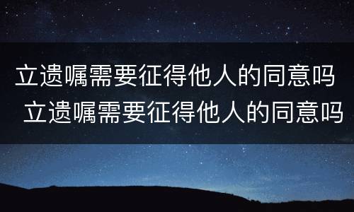 立遗嘱需要征得他人的同意吗 立遗嘱需要征得他人的同意吗