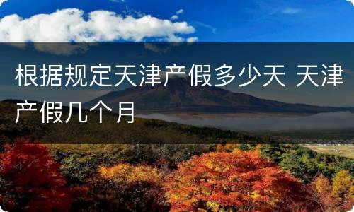 根据规定天津产假多少天 天津产假几个月