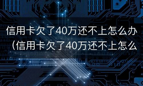 信用卡欠了40万还不上怎么办（信用卡欠了40万还不上怎么办呀）