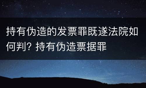 持有伪造的发票罪既遂法院如何判? 持有伪造票据罪