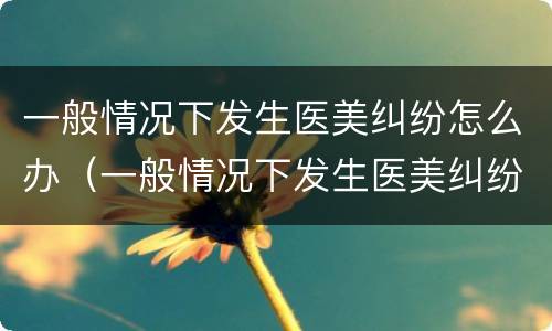 一般情况下发生医美纠纷怎么办（一般情况下发生医美纠纷怎么办呢）