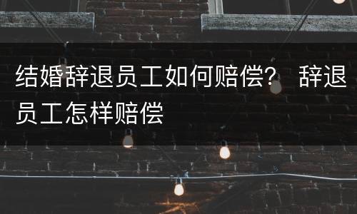 结婚辞退员工如何赔偿？ 辞退员工怎样赔偿