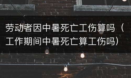 劳动者因中暑死亡工伤算吗（工作期间中暑死亡算工伤吗）