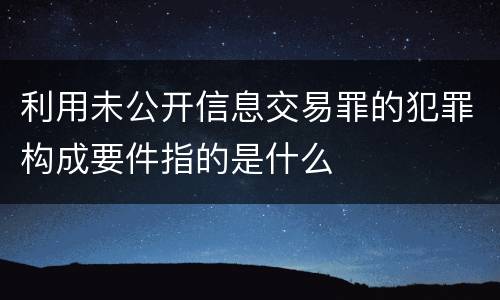 利用未公开信息交易罪的犯罪构成要件指的是什么