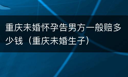重庆未婚怀孕告男方一般赔多少钱（重庆未婚生子）