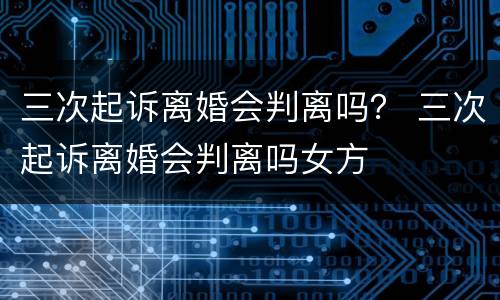 三次起诉离婚会判离吗？ 三次起诉离婚会判离吗女方
