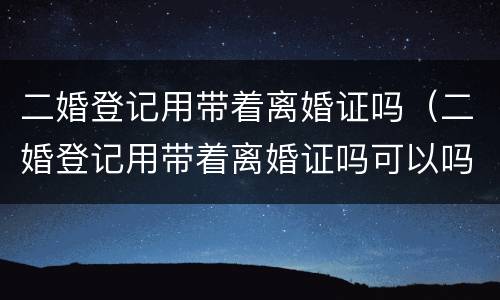 二婚登记用带着离婚证吗（二婚登记用带着离婚证吗可以吗）