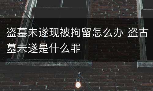 盗墓未遂现被拘留怎么办 盗古墓未遂是什么罪
