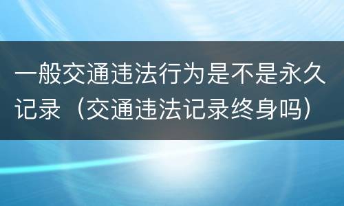 一般交通违法行为是不是永久记录（交通违法记录终身吗）