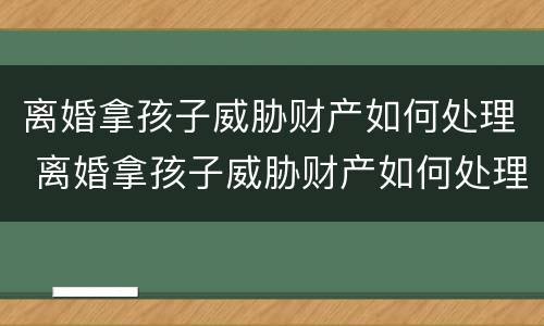 离婚拿孩子威胁财产如何处理 离婚拿孩子威胁财产如何处理好
