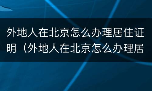 外地人在北京怎么办理居住证明（外地人在北京怎么办理居住证明手续）