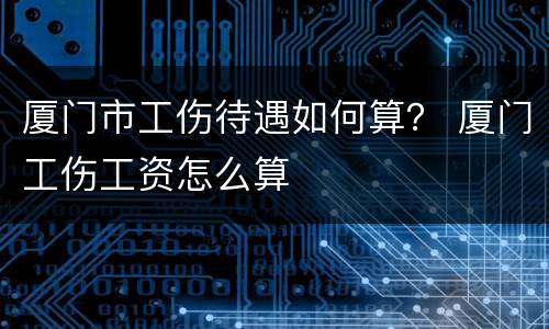 厦门市工伤待遇如何算？ 厦门工伤工资怎么算
