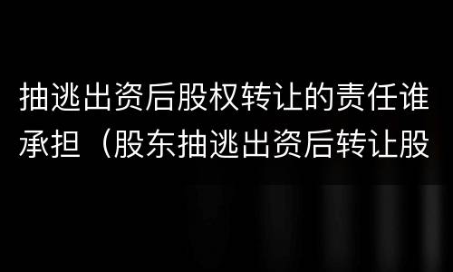 抽逃出资后股权转让的责任谁承担（股东抽逃出资后转让股权法律责任）