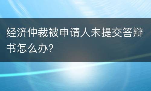 经济仲裁被申请人未提交答辩书怎么办？