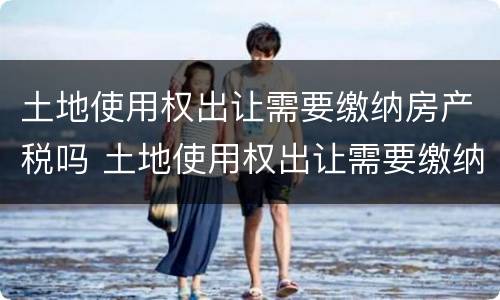 土地使用权出让需要缴纳房产税吗 土地使用权出让需要缴纳房产税吗为什么
