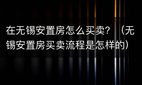 在无锡安置房怎么买卖？（无锡安置房买卖流程是怎样的）