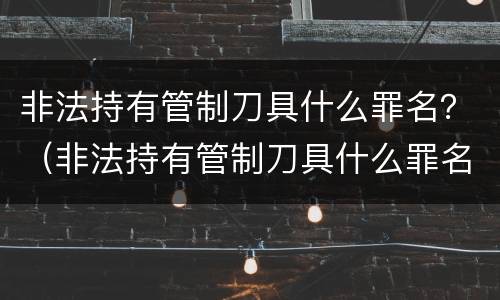 非法持有管制刀具什么罪名？（非法持有管制刀具什么罪名判刑）