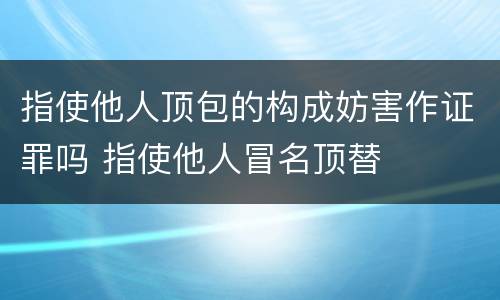 指使他人顶包的构成妨害作证罪吗 指使他人冒名顶替
