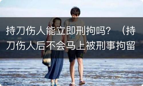 持刀伤人能立即刑拘吗？（持刀伤人后不会马上被刑事拘留吗）
