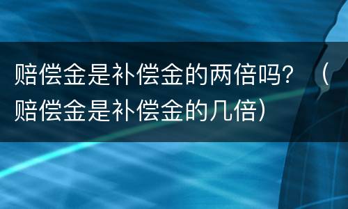 赔偿金是补偿金的两倍吗？（赔偿金是补偿金的几倍）