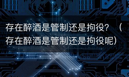 存在醉酒是管制还是拘役？（存在醉酒是管制还是拘役呢）