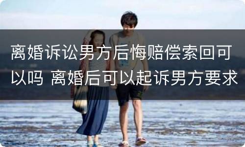 离婚诉讼男方后悔赔偿索回可以吗 离婚后可以起诉男方要求赔偿吗
