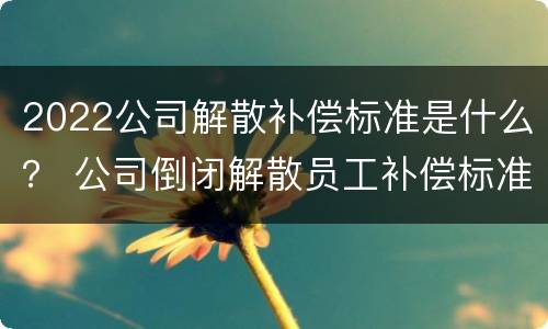 2022公司解散补偿标准是什么？ 公司倒闭解散员工补偿标准2021