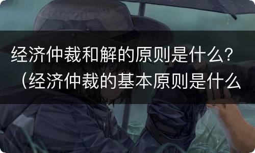 经济仲裁和解的原则是什么？（经济仲裁的基本原则是什么）