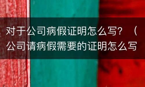 对于公司病假证明怎么写？（公司请病假需要的证明怎么写）
