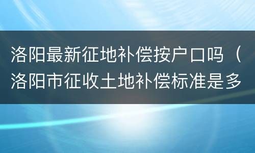 洛阳最新征地补偿按户口吗（洛阳市征收土地补偿标准是多少）