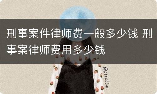 刑事案件律师费一般多少钱 刑事案律师费用多少钱
