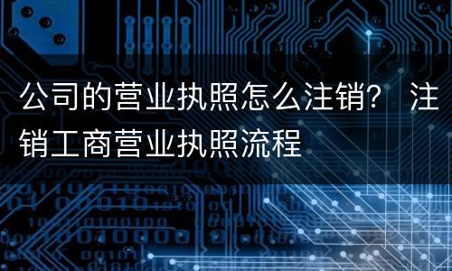 公司的营业执照怎么注销？ 注销工商营业执照流程