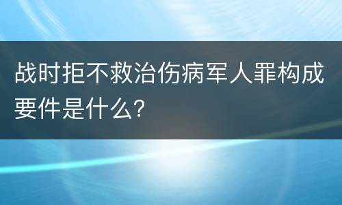 战时拒不救治伤病军人罪构成要件是什么？