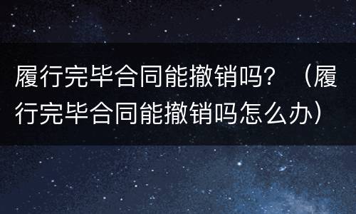 履行完毕合同能撤销吗？（履行完毕合同能撤销吗怎么办）