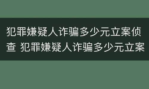 犯罪嫌疑人诈骗多少元立案侦查 犯罪嫌疑人诈骗多少元立案侦查时间