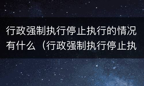 行政强制执行停止执行的情况有什么（行政强制执行停止执行的情况有什么要求）