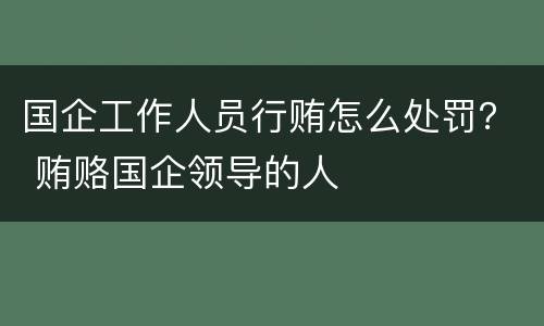 国企工作人员行贿怎么处罚？ 贿赂国企领导的人