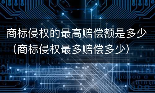 商标侵权的最高赔偿额是多少（商标侵权最多赔偿多少）