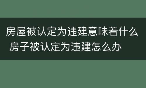 房屋被认定为违建意味着什么 房子被认定为违建怎么办