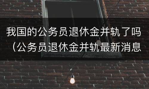 我国的公务员退休金并轨了吗（公务员退休金并轨最新消息）