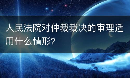 人民法院对仲裁裁决的审理适用什么情形？