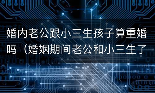 婚内老公跟小三生孩子算重婚吗（婚姻期间老公和小三生了孩子犯法吗）