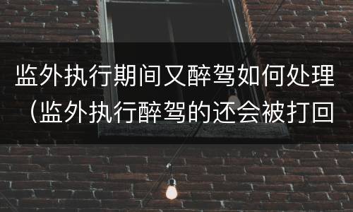 监外执行期间又醉驾如何处理（监外执行醉驾的还会被打回原型吗）