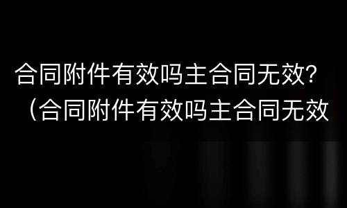 合同附件有效吗主合同无效？（合同附件有效吗主合同无效怎么处理）