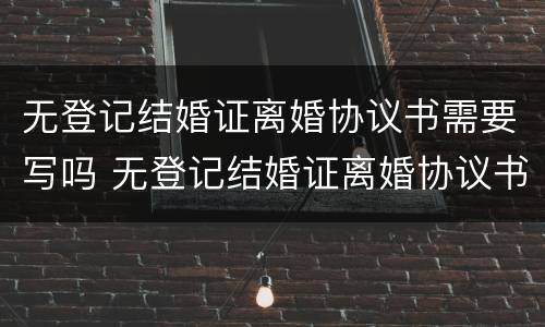 无登记结婚证离婚协议书需要写吗 无登记结婚证离婚协议书需要写吗