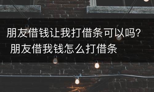 朋友借钱让我打借条可以吗？ 朋友借我钱怎么打借条