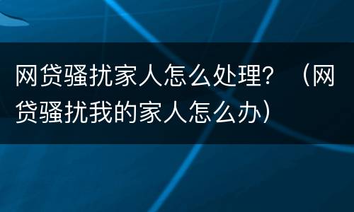 网贷骚扰家人怎么处理？（网贷骚扰我的家人怎么办）