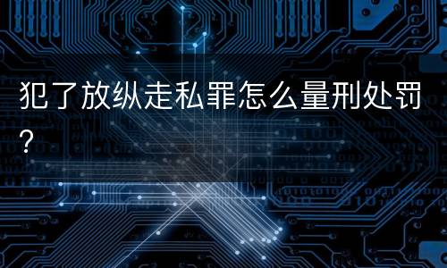 犯了放纵走私罪怎么量刑处罚?